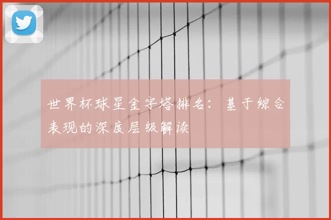 世界杯球星金字塔排名:基于综合表现的深度层级解读