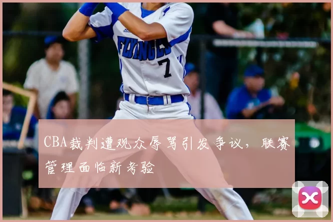 CBA裁判遭观众辱骂引发争议，联赛管理面临新考验