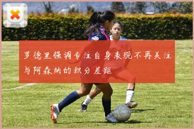 罗德里强调专注自身表现不再关注与阿森纳的积分差距