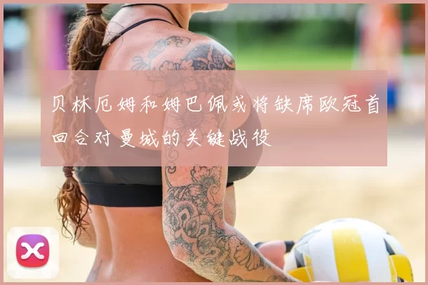 贝林厄姆和姆巴佩或将缺席欧冠首回合对曼城的关键战役