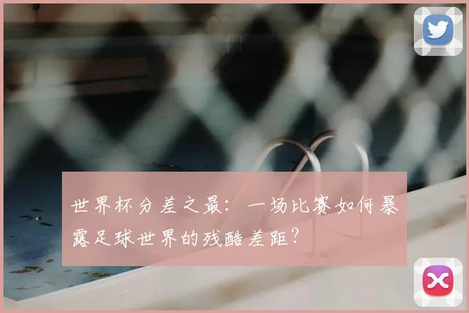 世界杯分差之最：一场比赛如何暴露足球世界的残酷差距？