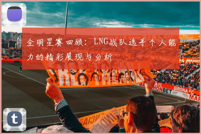 全明星赛回顾：LNG战队选手个人能力的精彩展现与分析