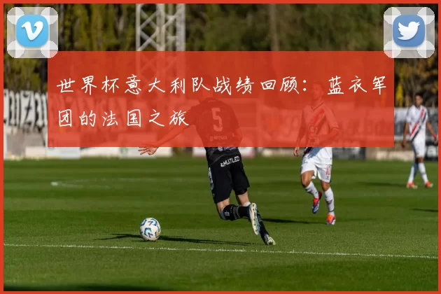 世界杯意大利队战绩回顾:蓝衣军团的法国之旅