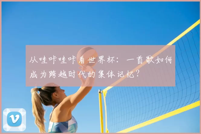 从哇咔哇咔看世界杯:一首歌如何成为跨越时代的集体记忆?