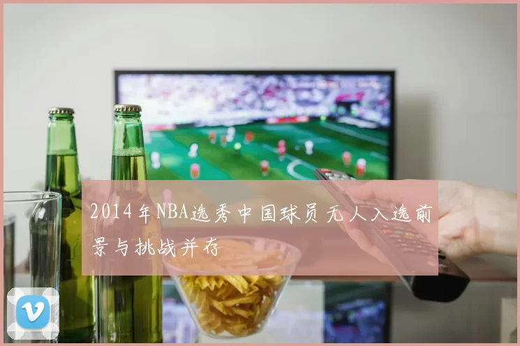 2014年NBA选秀中国球员无人入选前景与挑战并存