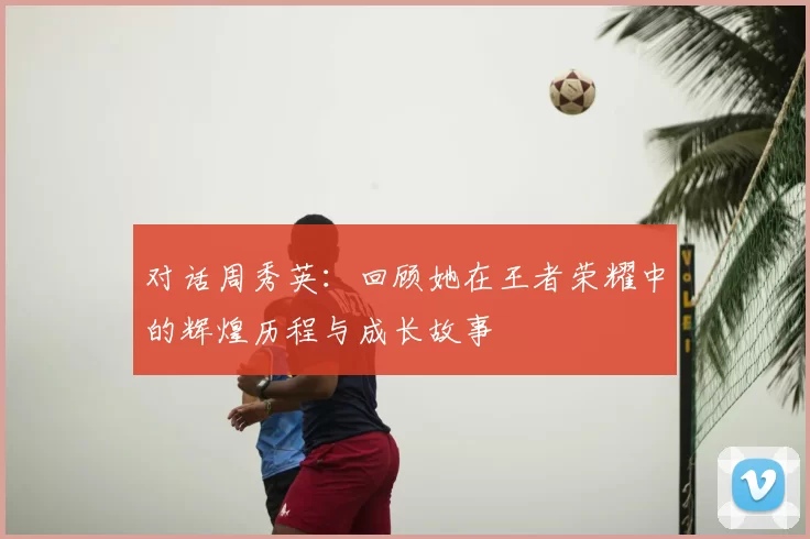 对话周秀英:回顾她在王者荣耀中的辉煌历程与成长故事