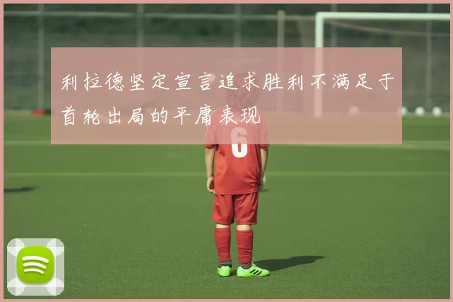 利拉德坚定宣言追求胜利不满足于首轮出局的平庸表现