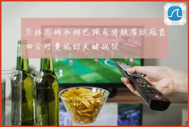 贝林厄姆和姆巴佩或将缺席欧冠首回合对曼城的关键战役
