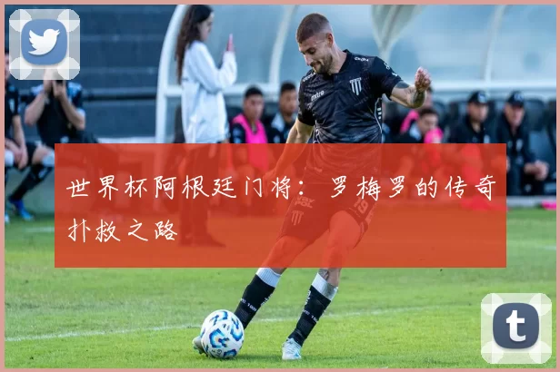 世界杯阿根廷门将:罗梅罗的传奇扑救之路