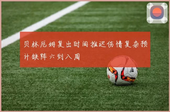 贝林厄姆复出时间推迟伤情复杂预计缺阵六到八周