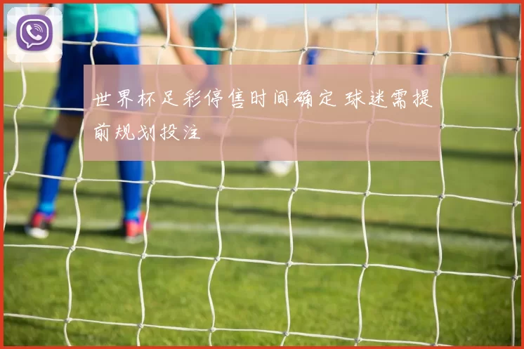 世界杯足彩停售时间确定 球迷需提前规划投注