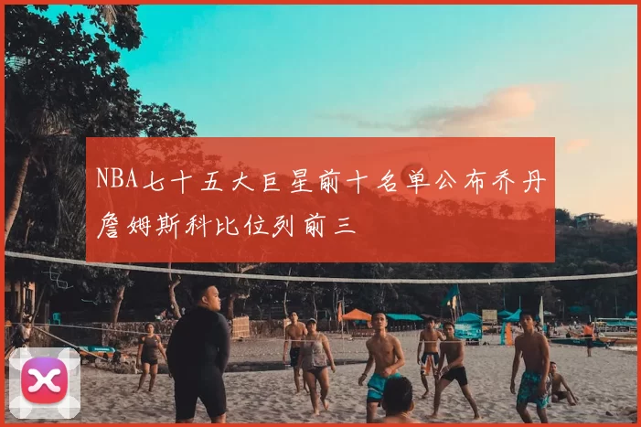 NBA七十五大巨星前十名单公布乔丹詹姆斯科比位列前三