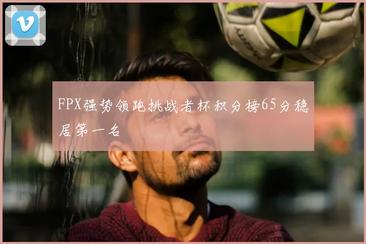 FPX强势领跑挑战者杯积分榜65分稳居第一名