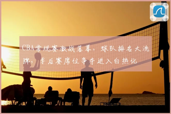 CBA常规赛激战落幕，球队排名大洗牌，季后赛席位争夺进入白热化