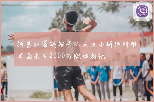 斯基拉曝英超两队关注小斯坦科维奇国米可2300万欧回购他