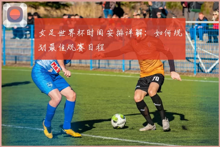 女足世界杯时间安排详解：如何规划最佳观赛日程