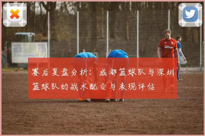 赛后复盘分析：成都篮球队与深圳篮球队的战术配合与表现评估