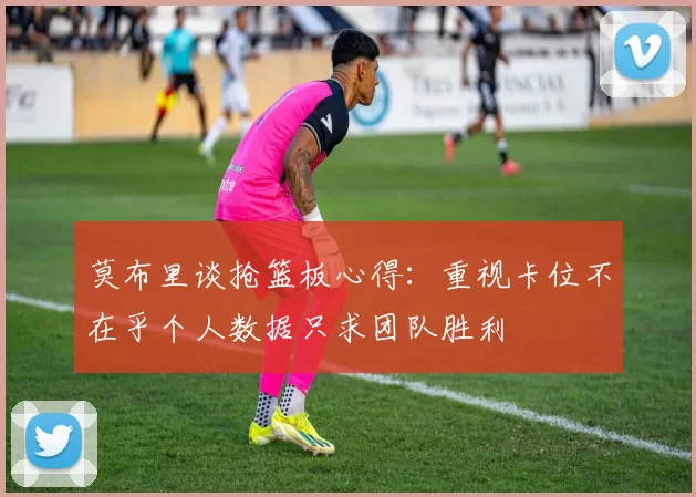 莫布里谈抢篮板心得：重视卡位不在乎个人数据只求团队胜利