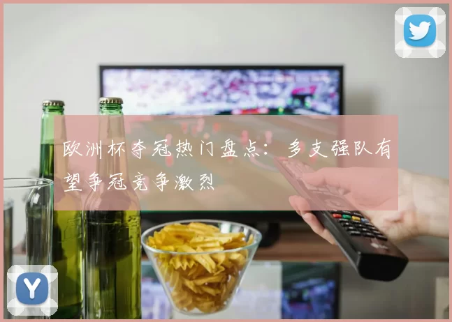 欧洲杯夺冠热门盘点：多支强队有望争冠竞争激烈