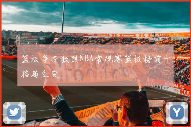篮板争夺激烈NBA常规赛篮板榜前十格局生变