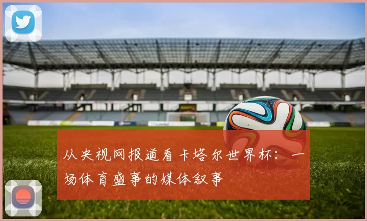 从央视网报道看卡塔尔世界杯：一场体育盛事的媒体叙事