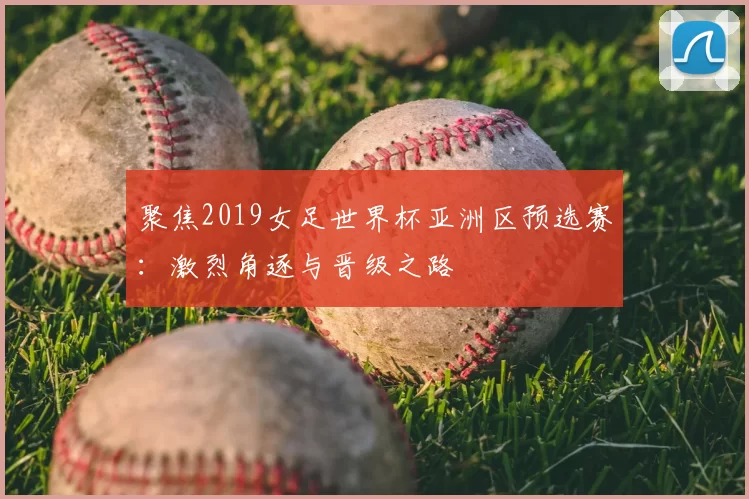 聚焦2019女足世界杯亚洲区预选赛：激烈角逐与晋级之路