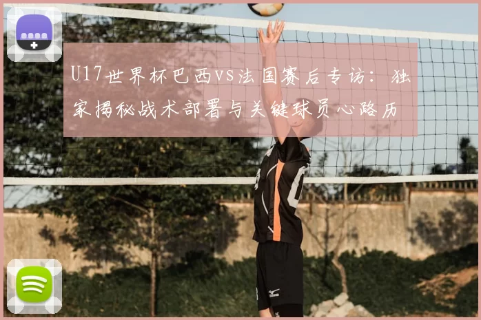 U17世界杯巴西vs法国赛后专访:独家揭秘战术部署与关键球员心路历程
