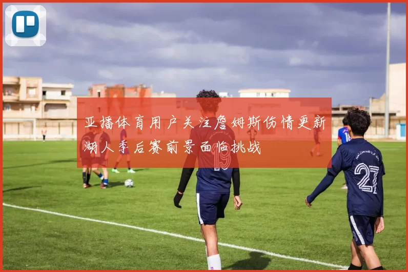 亚播体育用户关注詹姆斯伤情更新湖人季后赛前景面临挑战