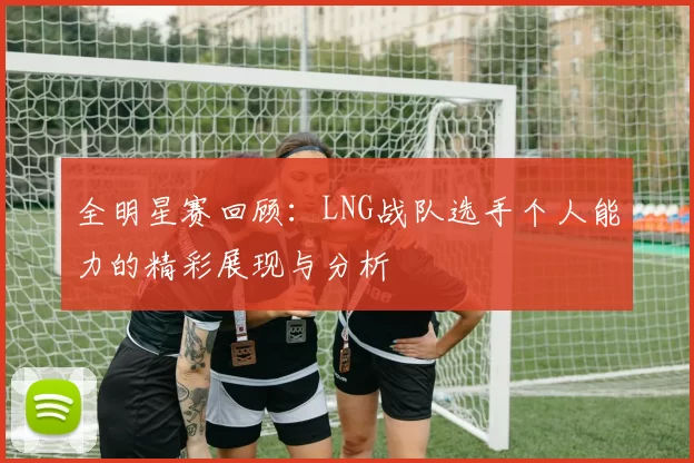 全明星赛回顾：LNG战队选手个人能力的精彩展现与分析