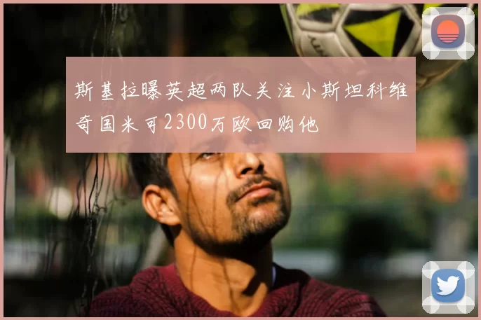 斯基拉曝英超两队关注小斯坦科维奇国米可2300万欧回购他