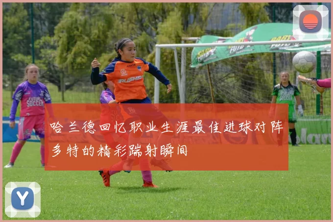哈兰德回忆职业生涯最佳进球对阵多特的精彩踹射瞬间