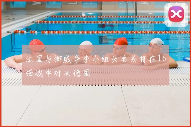 法国与挪威争夺小组头名或将在16强战中对决德国
