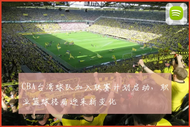 CBA台湾球队加入联赛计划启动，职业篮球格局迎来新变化