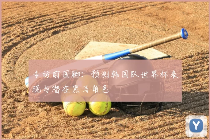 专访前国脚：预测韩国队世界杯表现与潜在黑马角色