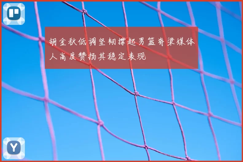胡金秋低调坚韧撑起男篮脊梁媒体人高度赞扬其稳定表现