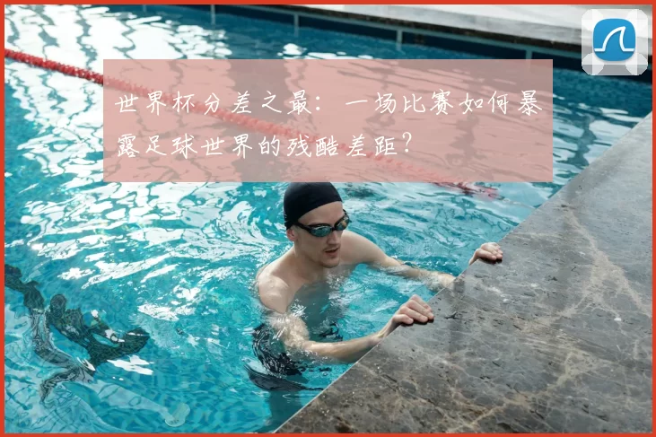 世界杯分差之最：一场比赛如何暴露足球世界的残酷差距？