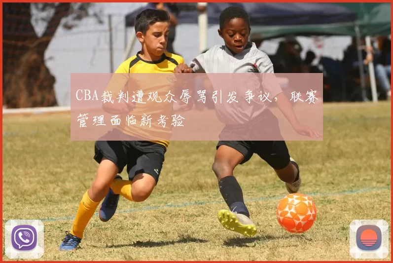 CBA裁判遭观众辱骂引发争议,联赛管理面临新考验