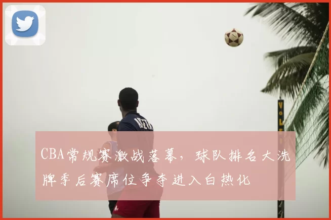 CBA常规赛激战落幕,球队排名大洗牌季后赛席位争夺进入白热化