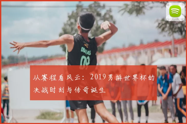 从赛程看风云：2019男排世界杯的决战时刻与传奇诞生