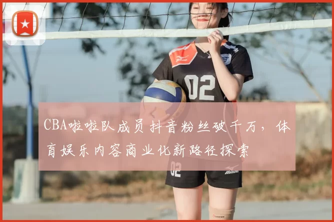 CBA啦啦队成员抖音粉丝破千万,体育娱乐内容商业化新路径探索