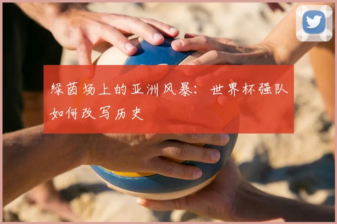 绿茵场上的亚洲风暴:世界杯强队如何改写历史