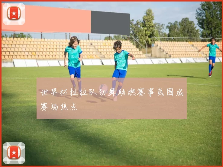世界杯拉拉队劲舞助燃赛事氛围成赛场焦点
