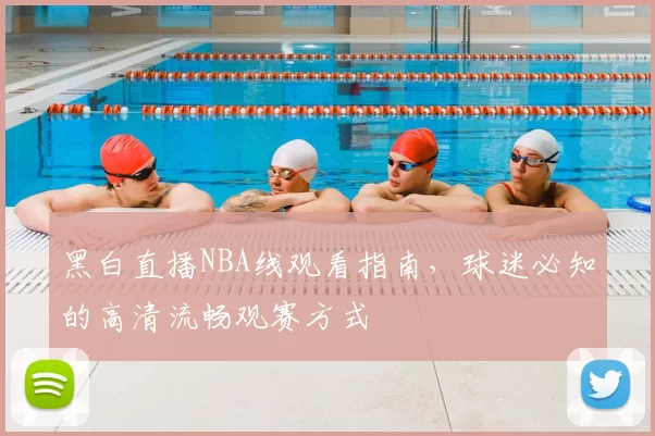 黑白直播NBA线观看指南,球迷必知的高清流畅观赛方式