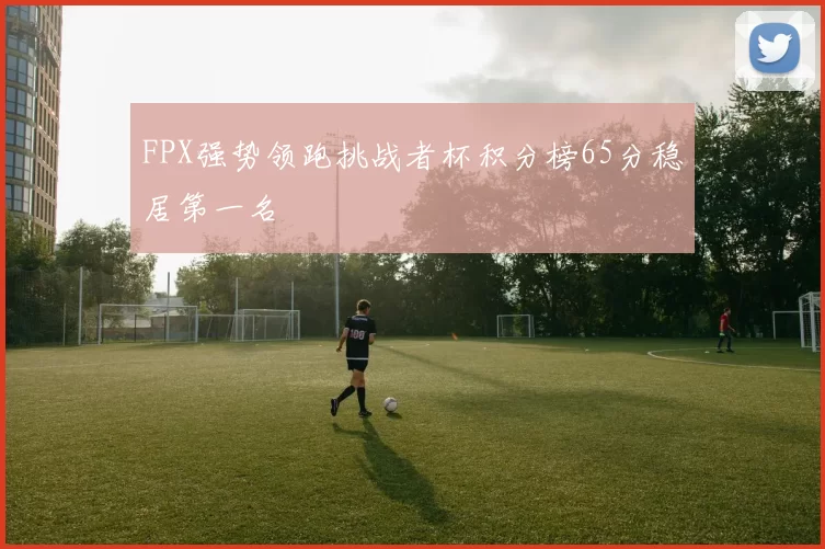FPX强势领跑挑战者杯积分榜65分稳居第一名