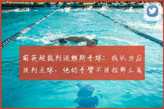 前英超裁判谈赖斯手球:我认为应该判点球,他的手臂不该抬那么高