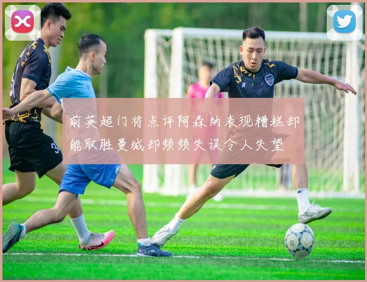 前英超门将点评阿森纳表现糟糕却能取胜曼城却频频失误令人失望
