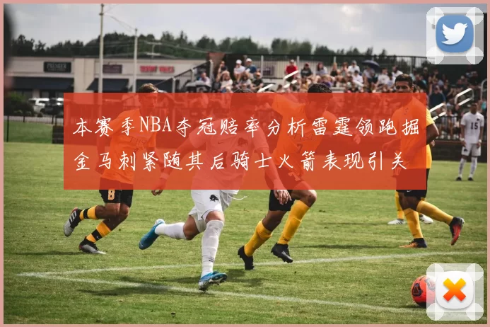 本赛季NBA夺冠赔率分析雷霆领跑掘金马刺紧随其后骑士火箭表现引关注