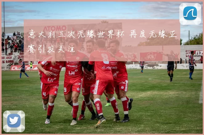 意大利三次无缘世界杯 再度无缘正赛引发关注