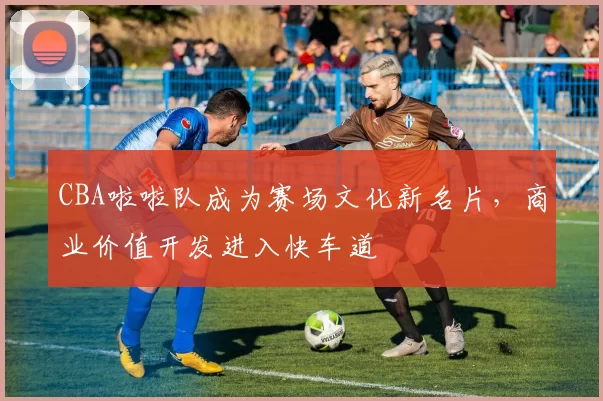 CBA啦啦队成为赛场文化新名片,商业价值开发进入快车道