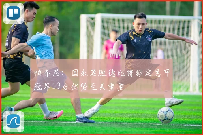 帕齐尼：国米若胜德比将锁定意甲冠军13分优势至关重要